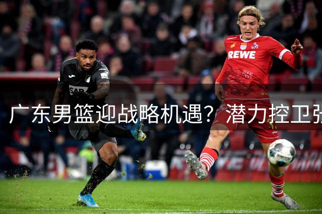 广东男篮迎战略机遇？潜力控卫张宇辰或成补强关键
